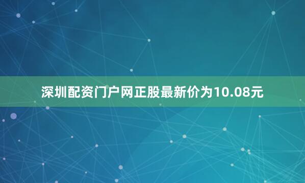 深圳配资门户网正股最新价为10.08元