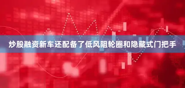 炒股融资新车还配备了低风阻轮圈和隐藏式门把手