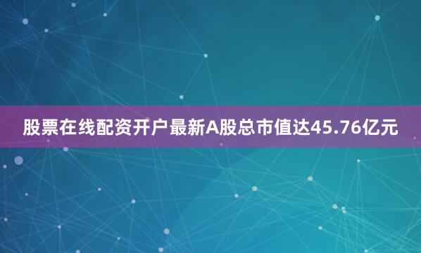 股票在线配资开户最新A股总市值达45.76亿元