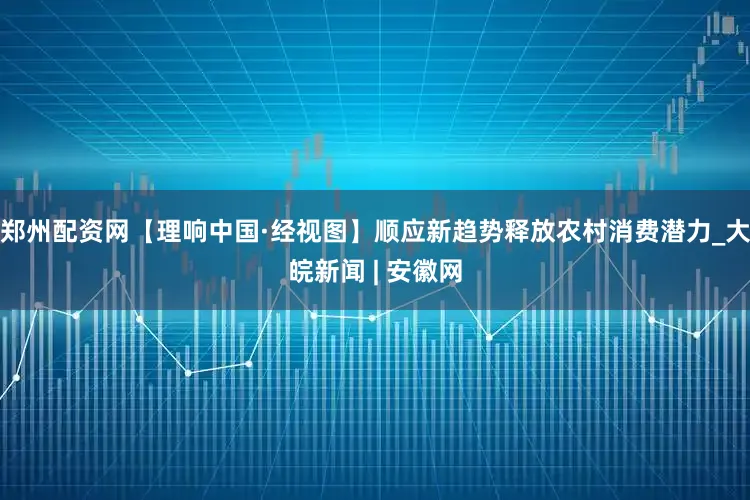 郑州配资网【理响中国·经视图】顺应新趋势释放农村消费潜力_大皖新闻 | 安徽网