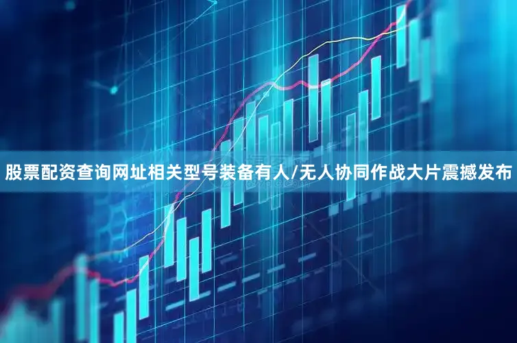 股票配资查询网址相关型号装备有人/无人协同作战大片震撼发布