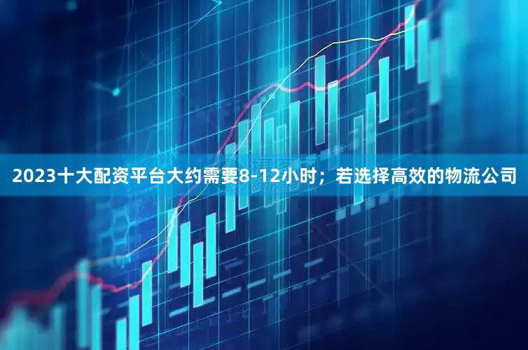 2023十大配资平台大约需要8-12小时；若选择高效的物流公司