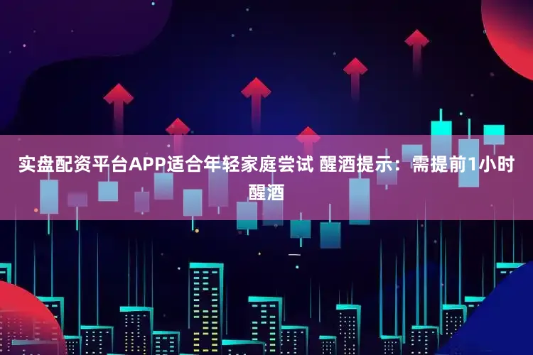 实盘配资平台APP适合年轻家庭尝试 醒酒提示：需提前1小时醒酒