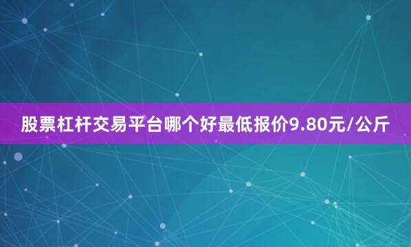 股票杠杆交易平台哪个好最低报价9.80元/公斤
