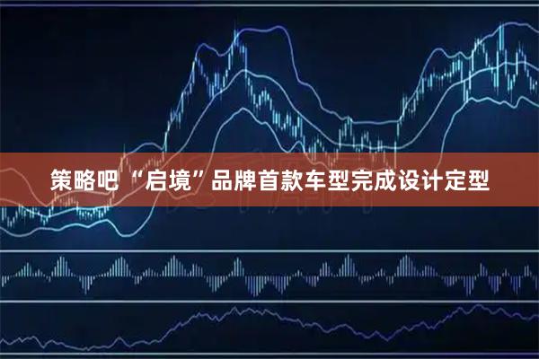 策略吧 “启境”品牌首款车型完成设计定型