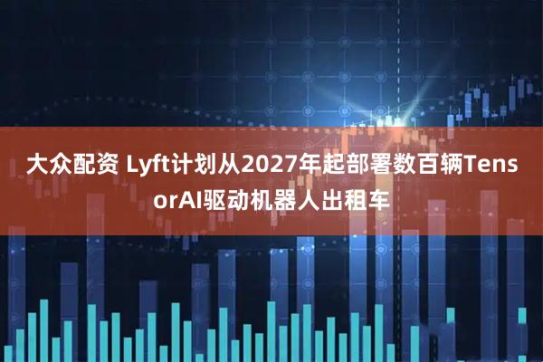 大众配资 Lyft计划从2027年起部署数百辆TensorAI驱动机器人出租车