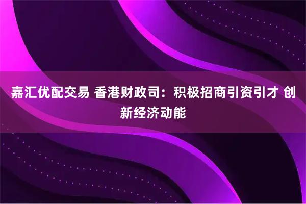 嘉汇优配交易 香港财政司：积极招商引资引才 创新经济动能