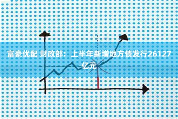 富豪优配 财政部：上半年新增地方债发行26127亿元