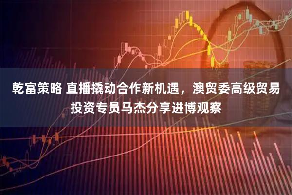 乾富策略 直播撬动合作新机遇，澳贸委高级贸易投资专员马杰分享进博观察