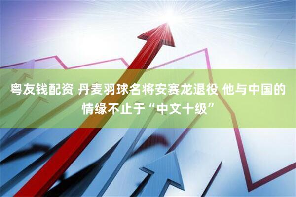 粤友钱配资 丹麦羽球名将安赛龙退役 他与中国的情缘不止于“中文十级”