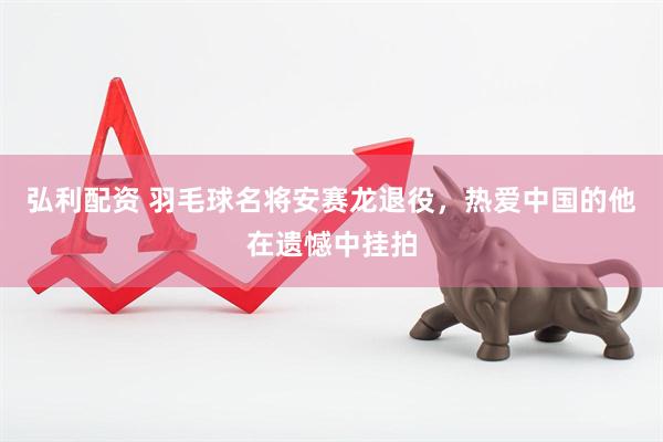 弘利配资 羽毛球名将安赛龙退役，热爱中国的他在遗憾中挂拍