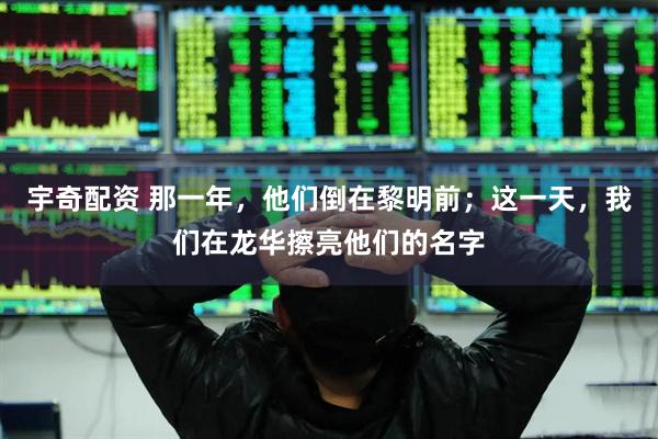 宇奇配资 那一年，他们倒在黎明前；这一天，我们在龙华擦亮他们的名字