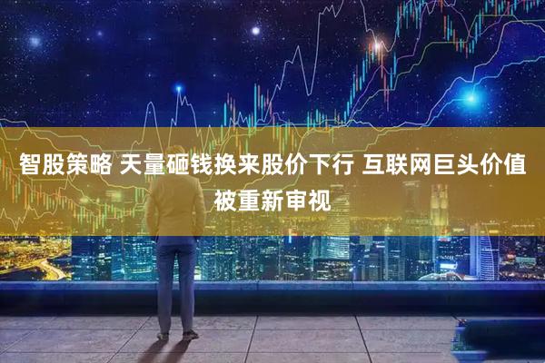 智股策略 天量砸钱换来股价下行 互联网巨头价值被重新审视