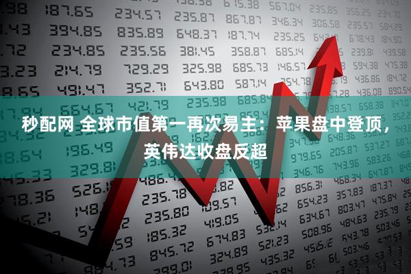 秒配网 全球市值第一再次易主：苹果盘中登顶，英伟达收盘反超