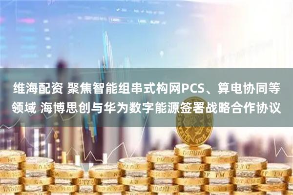 维海配资 聚焦智能组串式构网PCS、算电协同等领域 海博思创与华为数字能源签署战略合作协议